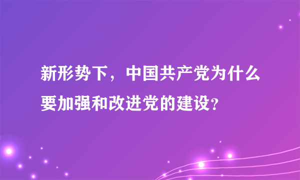 新形势下，中国共产党为什么要加强和改进党的建设？