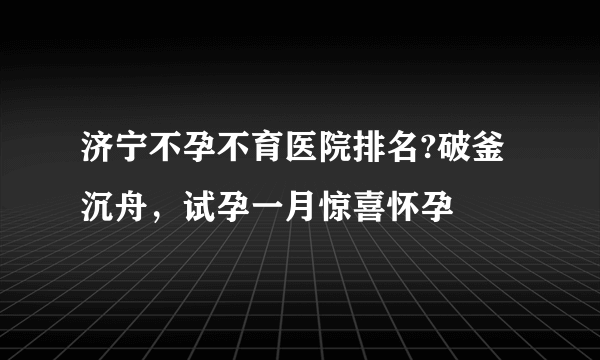 济宁不孕不育医院排名?破釜沉舟，试孕一月惊喜怀孕