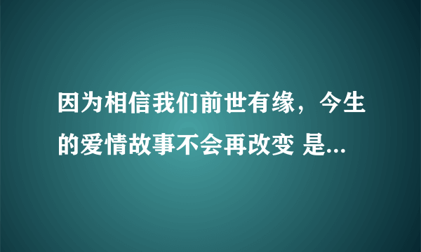 因为相信我们前世有缘，今生的爱情故事不会再改变 是那首歌的歌词