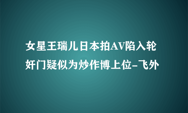 女星王瑞儿日本拍AV陷入轮奸门疑似为炒作博上位-飞外