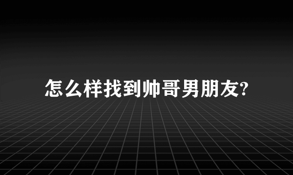 怎么样找到帅哥男朋友?