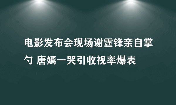 电影发布会现场谢霆锋亲自掌勺 唐嫣一哭引收视率爆表