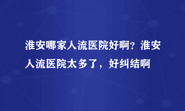 淮安哪家人流医院好啊？淮安人流医院太多了，好纠结啊