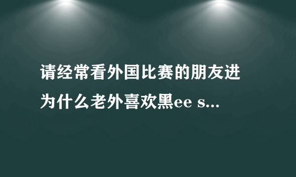 请经常看外国比赛的朋友进 为什么老外喜欢黑ee sama？