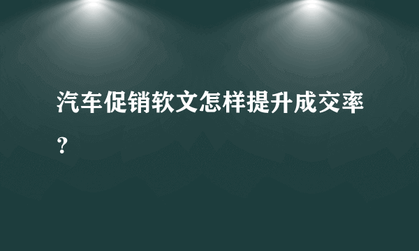 汽车促销软文怎样提升成交率？