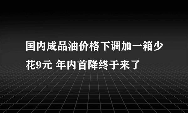 国内成品油价格下调加一箱少花9元 年内首降终于来了