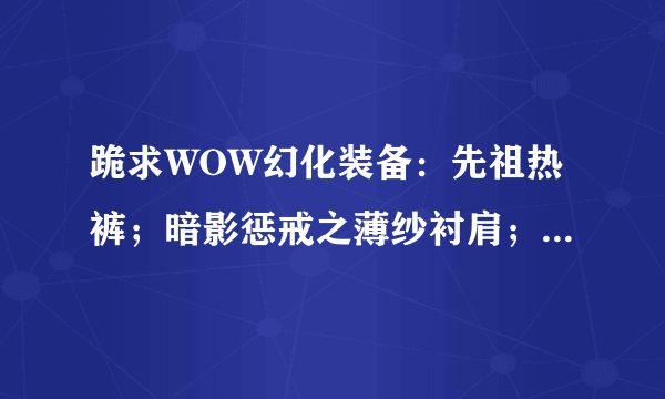 跪求WOW幻化装备：先祖热裤；暗影惩戒之薄纱衬肩；是在哪出的？