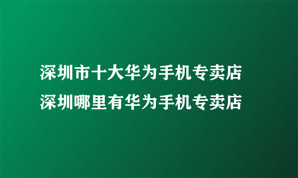 深圳市十大华为手机专卖店 深圳哪里有华为手机专卖店