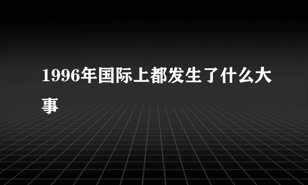 1996年国际上都发生了什么大事