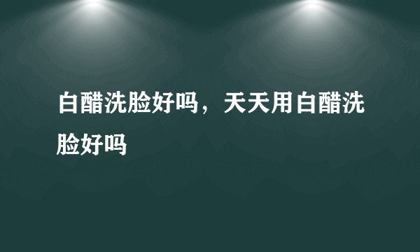 白醋洗脸好吗，天天用白醋洗脸好吗