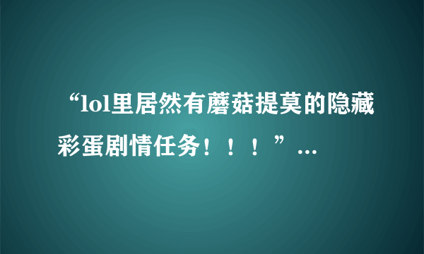 “lol里居然有蘑菇提莫的隐藏彩蛋剧情任务！！！” 谁试过，是不是真的？