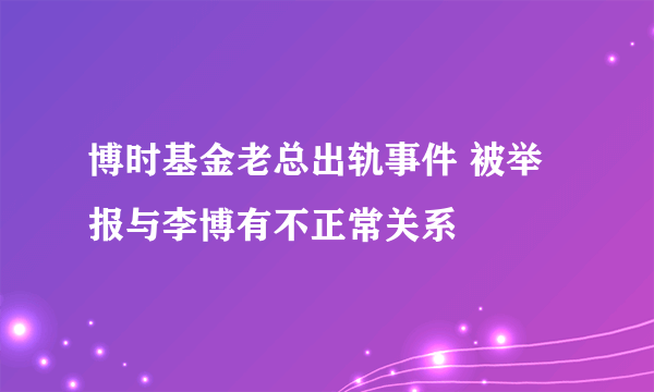 博时基金老总出轨事件 被举报与李博有不正常关系