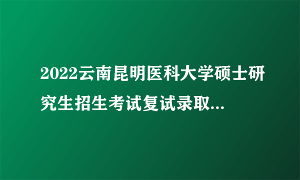 2022云南昆明医科大学硕士研究生招生考试复试录取工作办法