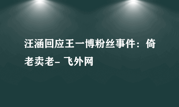 汪涵回应王一博粉丝事件：倚老卖老- 飞外网