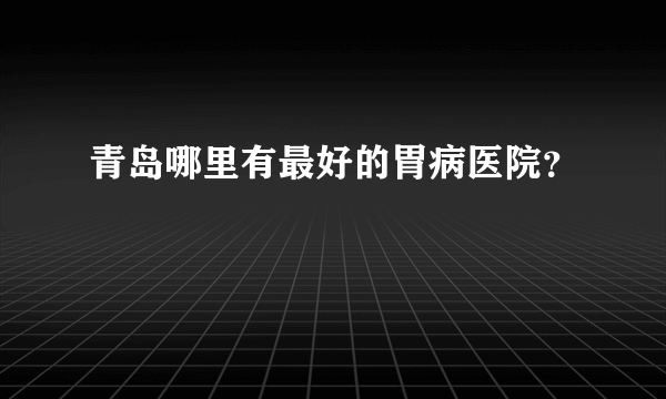 青岛哪里有最好的胃病医院？