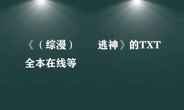 《（综漫）囧囧逃神》的TXT全本在线等