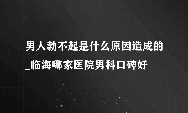 男人勃不起是什么原因造成的_临海哪家医院男科口碑好