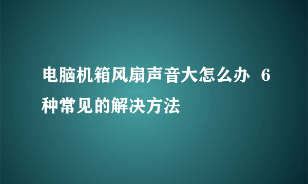 电脑机箱风扇声音大怎么办  6种常见的解决方法