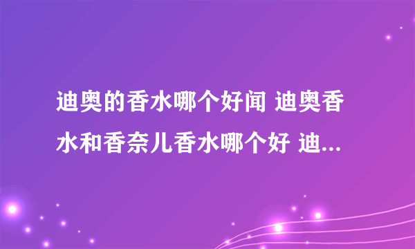 迪奥的香水哪个好闻 迪奥香水和香奈儿香水哪个好 迪奥香水真假辨别