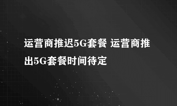 运营商推迟5G套餐 运营商推出5G套餐时间待定