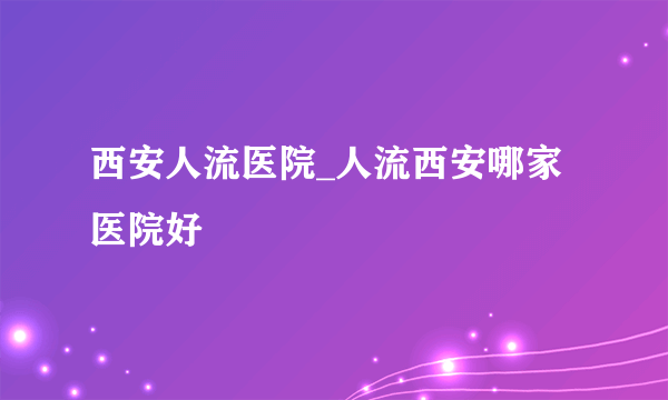 西安人流医院_人流西安哪家医院好