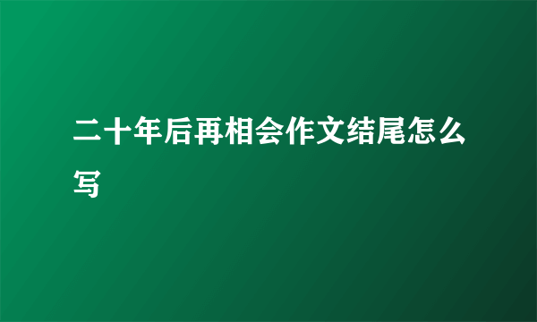 二十年后再相会作文结尾怎么写