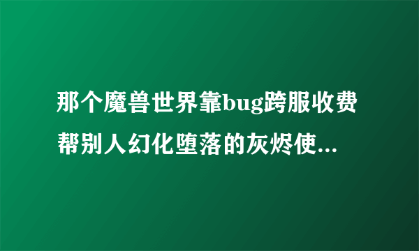 那个魔兽世界靠bug跨服收费帮别人幻化堕落的灰烬使者的老玩家终于可以彻底滚蛋了，叫你TM装逼