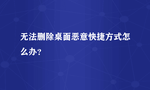 无法删除桌面恶意快捷方式怎么办？