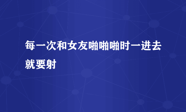 每一次和女友啪啪啪时一进去就要射