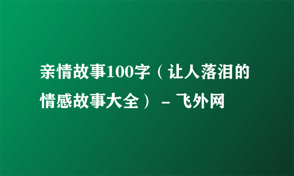 亲情故事100字（让人落泪的情感故事大全） - 飞外网