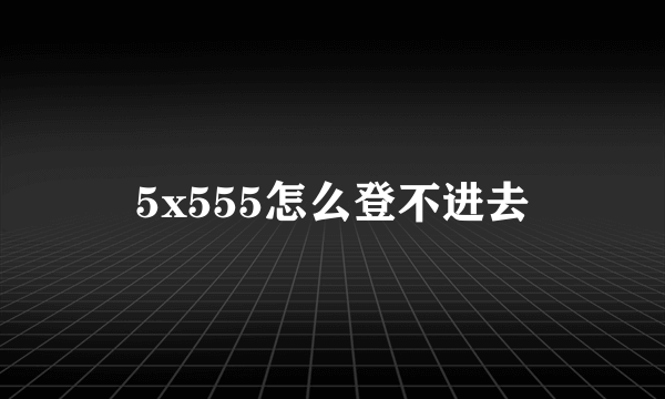 5x555怎么登不进去