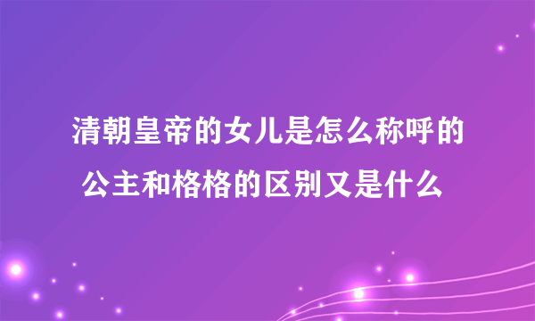 清朝皇帝的女儿是怎么称呼的 公主和格格的区别又是什么