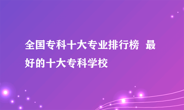 全国专科十大专业排行榜  最好的十大专科学校