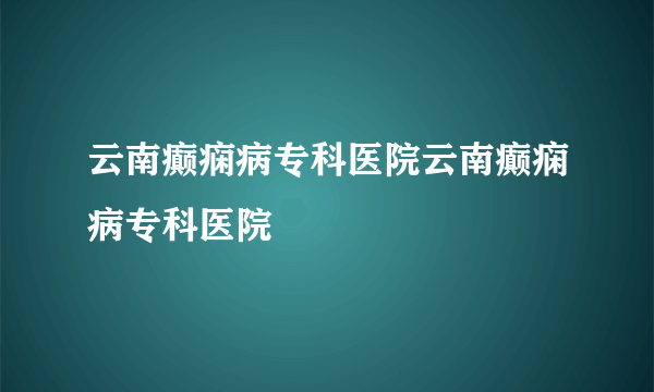 云南癫痫病专科医院云南癫痫病专科医院