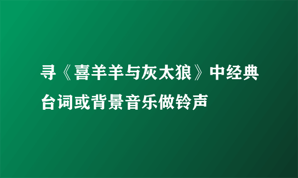 寻《喜羊羊与灰太狼》中经典台词或背景音乐做铃声