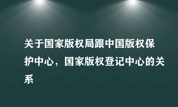 关于国家版权局跟中国版权保护中心，国家版权登记中心的关系