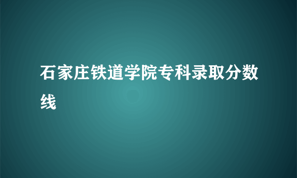 石家庄铁道学院专科录取分数线