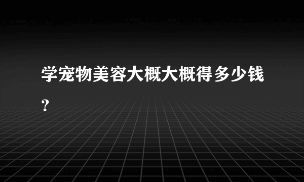 学宠物美容大概大概得多少钱？