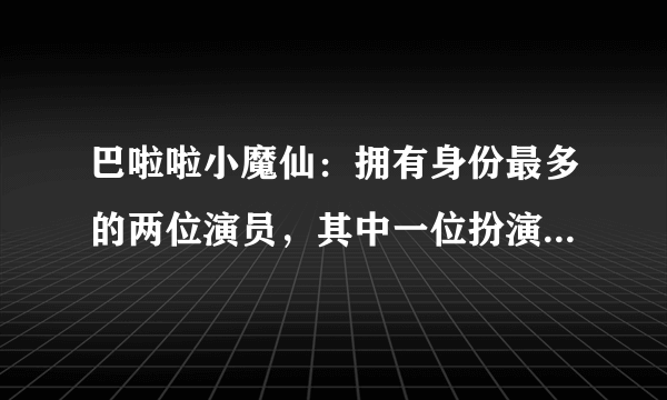 巴啦啦小魔仙：拥有身份最多的两位演员，其中一位扮演了四名角色