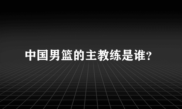 中国男篮的主教练是谁？