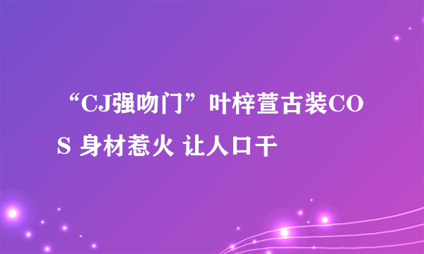 “CJ强吻门”叶梓萱古装COS 身材惹火 让人口干