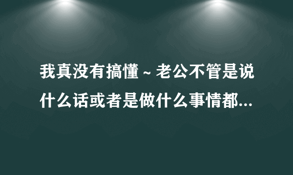 我真没有搞懂～老公不管是说什么话或者是做什么事情都要扯到我身上～