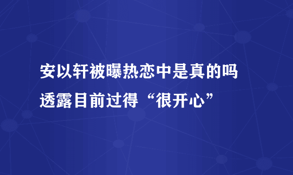 安以轩被曝热恋中是真的吗 透露目前过得“很开心”