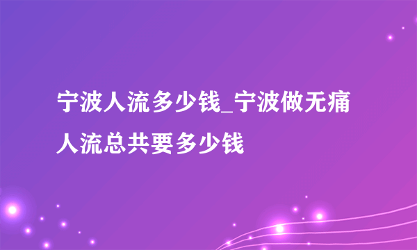 宁波人流多少钱_宁波做无痛人流总共要多少钱