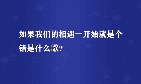 如果我们的相遇一开始就是个错是什么歌？