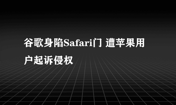 谷歌身陷Safari门 遭苹果用户起诉侵权