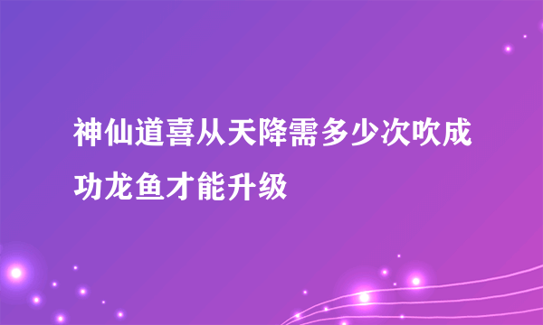 神仙道喜从天降需多少次吹成功龙鱼才能升级