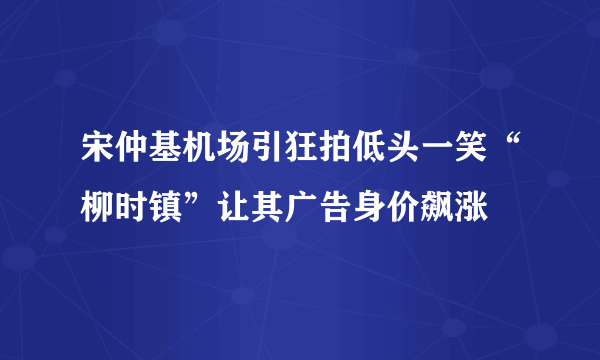 宋仲基机场引狂拍低头一笑“柳时镇”让其广告身价飙涨