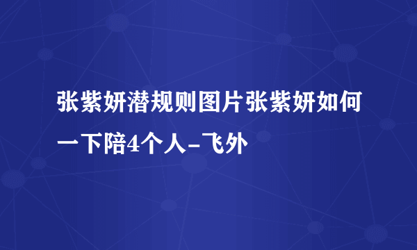 张紫妍潜规则图片张紫妍如何一下陪4个人-飞外