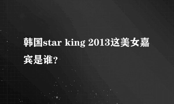 韩国star king 2013这美女嘉宾是谁？